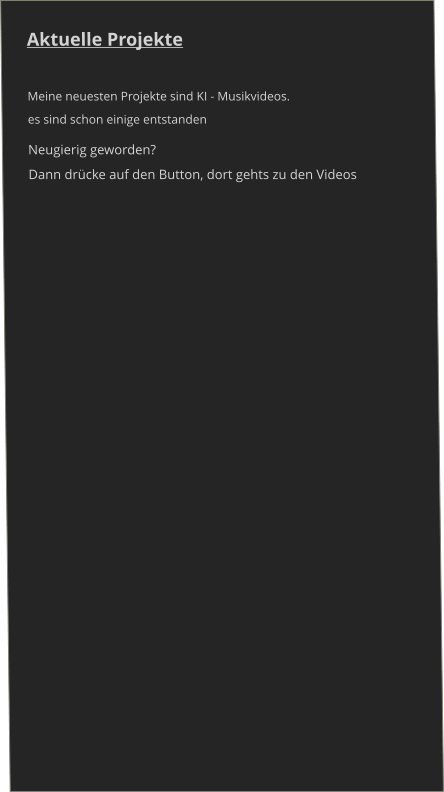 Aktuelle Projekte   Meine neuesten Projekte sind KI - Musikvideos.  es sind schon einige entstanden Neugierig geworden? Dann drücke auf den Button, dort gehts zu den Videos